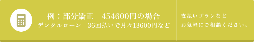 例: 部分矯正 454600円の場合 デンタルローン 36回払いで月々13600円など 支払いプランなど お気軽にご相談ください。