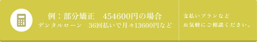 例: 部分矯正 454600円の場合 デンタルローン 36回払いで月々13600円など 支払いプランなど お気軽にご相談ください。